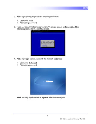 2. At the login prompt, login with the following credentials:

       Username: root
       Password: password

3. Read and accept the license agreement. You must accept and understand the
   license agreements in order to proceed.




4. At the new login prompt, login with the db2inst1 credentials:

       Username: db2inst1
       Password: password




   Note: It is very important not to login as root user at this point.




                                             8

                                                                IBM DB2 9.7 Academic Workshop 47 of 335
 