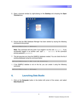 5. Open a terminal window by right-clicking on the Desktop and choosing the Open
   Terminal item.




6. Ensure that the DB2 Database Manager has been started by issuing the following
   command at the prompt:

 db2inst1@db2rules:~> db2start

     Note: This command will only work if you logged in as the user db2inst1. If you
     accidentally logged in as another user, type su – db2inst1 at the command
     prompt password: password.

7. This lab assumes you have the SAMPLE database created. You can check the list of
   existing databases using the command below:

 db2inst1@db2rules:~> db2 list db directory

8. If the SAMPLE databse is not on the list, you can create it using the following
   command:

 db2inst1@db2rules:~> db2sampl



6.               Launching Data Studio

1. Click on the Computer button in the bottom left corner of the screen, and select
   Data Studio 2.2.




                                          9

                                                         IBM DB2 9.7 Academic Workshop 48 of 335
 