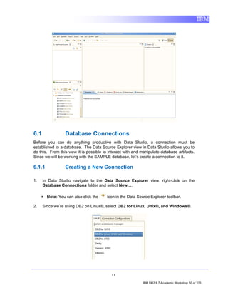 6.1              Database Connections
Before you can do anything productive with Data Studio, a connection must be
established to a database. The Data Source Explorer view in Data Studio allows you to
do this. From this view it is possible to interact with and manipulate database artifacts.
Since we will be working with the SAMPLE database, let’s create a connection to it.

6.1.1            Creating a New Connection

1.    In Data Studio navigate to the Data Source Explorer view, right-click on the
      Database Connections folder and select New….

        Note: You can also click the     icon in the Data Source Explorer toolbar.

2.    Since we’re using DB2 on Linux®, select DB2 for Linux, Unix®, and Windows®.




                                           11

                                                             IBM DB2 9.7 Academic Workshop 50 of 335
 