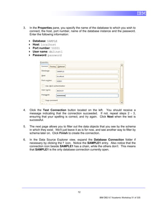 3.   In the Properties pane, you specify the name of the database to which you wish to
     connect, the host, port number, name of the database instance and the password.
     Enter the following information:

       Database: SAMPLE
       Host: localhost
       Port number: 50001
       User name: db2inst1
       Password: password




4.   Click the Test Connection button located on the left. You should receive a
     message indicating that the connection succeeded. If not, repeat steps 2 - 3,
     ensuring that your spelling is correct, and try again. Click Next when the test is
     successful.

5.   The next page allows you to filter out the data objects that you see by the schema
     in which they exist. We’ll just leave it as is for now, and see another way to filter by
     schema later on. Click Finish to create the connection.

6.   In the Data Source Explorer view, expand the Database Connection folder if
     necessary by clicking the icon. Notice the SAMPLE1 entry. Also notice that the
     connection icon beside SAMPLE1 has a chain, while the others don’t. This means
     that SAMPLE1 is the only database connection currently open.




                                             12

                                                               IBM DB2 9.7 Academic Workshop 51 of 335
 