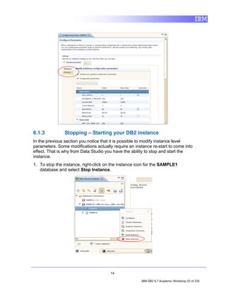 6.1.3          Stopping – Starting your DB2 instance
In the previous section you notice that it is possible to modify instance level
parameters. Some modifications actually require an instance re-start to come into
effect. That is why from Data Studio you have the ability to stop and start the
instance.
1. To stop the instance, right-click on the instance icon for the SAMPLE1
   database and select Stop Instance.




                                       14

                                                       IBM DB2 9.7 Academic Workshop 53 of 335
 