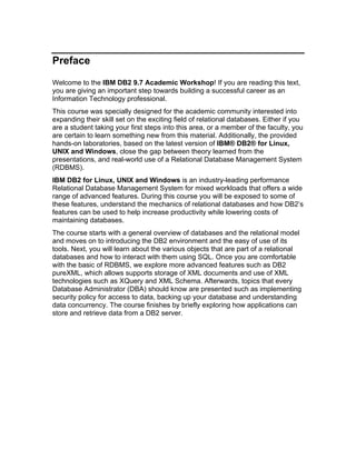 Preface

Welcome to the IBM DB2 9.7 Academic Workshop! If you are reading this text,
you are giving an important step towards building a successful career as an
Information Technology professional.
This course was specially designed for the academic community interested into
expanding their skill set on the exciting field of relational databases. Either if you
are a student taking your first steps into this area, or a member of the faculty, you
are certain to learn something new from this material. Additionally, the provided
hands-on laboratories, based on the latest version of IBM® DB2® for Linux,
UNIX and Windows, close the gap between theory learned from the
presentations, and real-world use of a Relational Database Management System
(RDBMS).
IBM DB2 for Linux, UNIX and Windows is an industry-leading performance
Relational Database Management System for mixed workloads that offers a wide
range of advanced features. During this course you will be exposed to some of
these features, understand the mechanics of relational databases and how DB2’s
features can be used to help increase productivity while lowering costs of
maintaining databases.
The course starts with a general overview of databases and the relational model
and moves on to introducing the DB2 environment and the easy of use of its
tools. Next, you will learn about the various objects that are part of a relational
databases and how to interact with them using SQL. Once you are comfortable
with the basic of RDBMS, we explore more advanced features such as DB2
pureXML, which allows supports storage of XML documents and use of XML
technologies such as XQuery and XML Schema. Afterwards, topics that every
Database Administrator (DBA) should know are presented such as implementing
security policy for access to data, backing up your database and understanding
data concurrency. The course finishes by briefly exploring how applications can
store and retrieve data from a DB2 server.
 