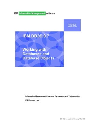 IBM DB2® 9.7


    Working with
    Databases and
    Database Objects


I




     Information Management Emerging Partnership and Technologies

     IBM Canada Lab




                                           IBM DB2 9.7 Academic Workshop 74 of 335
 
