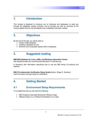 1.                Introduction
This module is designed to introduce you to instances and databases, to walk you
through the database creation process, and to provide you with an overview of the
various objects that can be developed once a database has been created.



2.                Objectives
By the end of this lab, you will be able to:
       Create a DB2 database
       Catalog a database for use
       Examine and manipulate objects within a database



3.                Suggested reading
IBM DB2 Database for Linux, UNIX, and Windows Information Center
http://publib.boulder.ibm.com/infocenter/dstudio/v1r1m0/index.jsp
A repository with information describing how to use the DB2 family of products and
features


DB2 9 Fundamentals Certification Study Guide (Author: Roger E. Sanders)
Learn the basics and get ready for certification



4.                Getting Started

4.1               Environment Setup Requirements
To complete this lab you will need the following:

     •   DB2 Academic Associate Bootcamp VMware image
     •   VMware Player 2.x or VMware Workstation 5.x or later




                                            3

                                                           IBM DB2 9.7 Academic Workshop 76 of 335
 