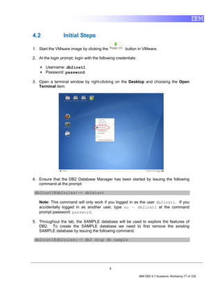 4.2               Initial Steps

1. Start the VMware image by clicking the             button in VMware.

2. At the login prompt, login with the following credentials:

       Username: db2inst1
       Password: password

3. Open a terminal window by right-clicking on the Desktop and choosing the Open
   Terminal item.




4. Ensure that the DB2 Database Manager has been started by issuing the following
   command at the prompt:

 db2inst1@db2rules:~> db2start

   Note: This command will only work if you logged in as the user db2inst1. If you
   accidentally logged in as another user, type su – db2inst1 at the command
   prompt password: password.

5. Throughout the lab, the SAMPLE database will be used to explore the features of
   DB2. To create the SAMPLE database we need to first remove the existing
   SAMPLE database by issuing the following command.

 db2inst1@db2rules:~> db2 drop db sample




                                             4

                                                                IBM DB2 9.7 Academic Workshop 77 of 335
 