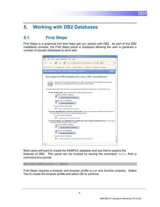5.     Working with DB2 Databases

5.1              First Steps
First Steps is a graphical tool that helps get you started with DB2. As part of the DB2
installation process, the First Steps panel is displayed allowing the user to generate a
number of sample databases to work with:




Most users will want to create the SAMPLE database and use that to explore the
features of DB2. This panel can be invoked by issuing the command db2fs from a
command-line prompt.

db2inst1@db2rules:~> db2fs

First Steps requires a browser and browser profile to run and function properly. Select
Yes to create the browser profile and select OK to continue.




                                           5

                                                           IBM DB2 9.7 Academic Workshop 78 of 335
 