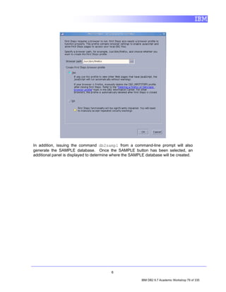 In addition, issuing the command db2sampl from a command-line prompt will also
generate the SAMPLE database. Once the SAMPLE button has been selected, an
additional panel is displayed to determine where the SAMPLE database will be created.




                                         6

                                                         IBM DB2 9.7 Academic Workshop 79 of 335
 