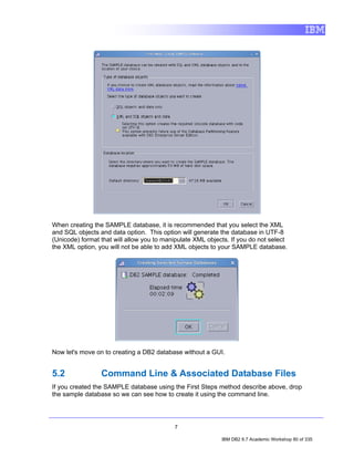 When creating the SAMPLE database, it is recommended that you select the XML
and SQL objects and data option. This option will generate the database in UTF-8
(Unicode) format that will allow you to manipulate XML objects. If you do not select
the XML option, you will not be able to add XML objects to your SAMPLE database.




Now let's move on to creating a DB2 database without a GUI.


5.2              Command Line & Associated Database Files
If you created the SAMPLE database using the First Steps method describe above, drop
the sample database so we can see how to create it using the command line.




                                           7

                                                            IBM DB2 9.7 Academic Workshop 80 of 335
 