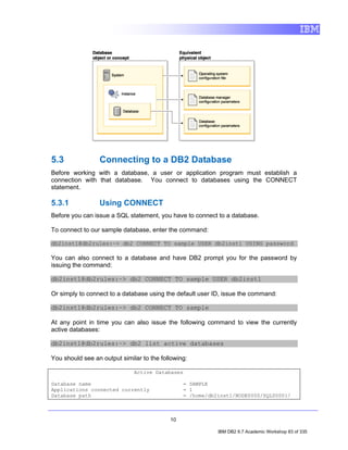 5.3              Connecting to a DB2 Database
Before working with a database, a user or application program must establish a
connection with that database. You connect to databases using the CONNECT
statement.

5.3.1            Using CONNECT
Before you can issue a SQL statement, you have to connect to a database.

To connect to our sample database, enter the command:

db2inst1@db2rules:~> db2 CONNECT TO sample USER db2inst1 USING password

You can also connect to a database and have DB2 prompt you for the password by
issuing the command:

db2inst1@db2rules:~> db2 CONNECT TO sample USER db2inst1

Or simply to connect to a database using the default user ID, issue the command:

db2inst1@db2rules:~> db2 CONNECT TO sample

At any point in time you can also issue the following command to view the currently
active databases:

db2inst1@db2rules:~> db2 list active databases

You should see an output similar to the following:

                              Active Databases

Database name                                   = SAMPLE
Applications connected currently                = 1
Database path                                   = /home/db2inst1/NODE0000/SQL00001/



                                           10

                                                           IBM DB2 9.7 Academic Workshop 83 of 335
 
