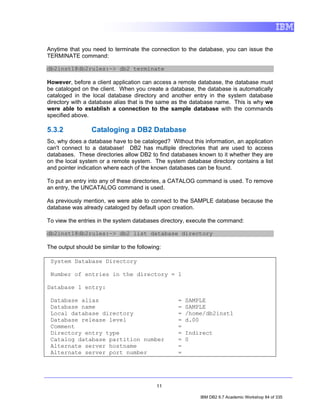 Anytime that you need to terminate the connection to the database, you can issue the
TERMINATE command:

db2inst1@db2rules:~> db2 terminate

However, before a client application can access a remote database, the database must
be cataloged on the client. When you create a database, the database is automatically
cataloged in the local database directory and another entry in the system database
directory with a database alias that is the same as the database name. This is why we
were able to establish a connection to the sample database with the commands
specified above.

5.3.2            Cataloging a DB2 Database
So, why does a database have to be cataloged? Without this information, an application
can't connect to a database! DB2 has multiple directories that are used to access
databases. These directories allow DB2 to find databases known to it whether they are
on the local system or a remote system. The system database directory contains a list
and pointer indication where each of the known databases can be found.

To put an entry into any of these directories, a CATALOG command is used. To remove
an entry, the UNCATALOG command is used.

As previously mention, we were able to connect to the SAMPLE database because the
database was already cataloged by default upon creation.

To view the entries in the system databases directory, execute the command:

db2inst1@db2rules:~> db2 list database directory

The output should be similar to the following:

 System Database Directory

 Number of entries in the directory = 1

Database 1 entry:

 Database alias                                  =   SAMPLE
 Database name                                   =   SAMPLE
 Local database directory                        =   /home/db2inst1
 Database release level                          =   d.00
 Comment                                         =
 Directory entry type                            =   Indirect
 Catalog database partition number               =   0
 Alternate server hostname                       =
 Alternate server port number                    =




                                            11

                                                          IBM DB2 9.7 Academic Workshop 84 of 335
 