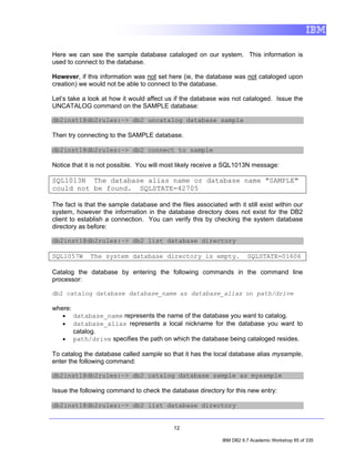 Here we can see the sample database cataloged on our system. This information is
used to connect to the database.

However, if this information was not set here (ie, the database was not cataloged upon
creation) we would not be able to connect to the database.

Let’s take a look at how it would affect us if the database was not cataloged. Issue the
UNCATALOG command on the SAMPLE database:

db2inst1@db2rules:~> db2 uncatalog database sample

Then try connecting to the SAMPLE database.

db2inst1@db2rules:~> db2 connect to sample

Notice that it is not possible. You will most likely receive a SQL1013N message:

SQL1013N The database alias name or database name "SAMPLE"
could not be found. SQLSTATE=42705

The fact is that the sample database and the files associated with it still exist within our
system, however the information in the database directory does not exist for the DB2
client to establish a connection. You can verify this by checking the system database
directory as before:

db2inst1@db2rules:~> db2 list database directory

SQL1057W      The system database directory is empty.                   SQLSTATE=01606

Catalog the database by entering the following commands in the command line
processor:

db2 catalog database database_name as database_alias on path/drive

where:
   •     database_name represents the name of the database you want to catalog.
   •     database_alias represents a local nickname for the database you want to
         catalog.
   •     path/drive specifies the path on which the database being cataloged resides.

To catalog the database called sample so that it has the local database alias mysample,
enter the following command:

db2inst1@db2rules:~> db2 catalog database sample as mysample

Issue the following command to check the database directory for this new entry:

db2inst1@db2rules:~> db2 list database directory


                                            12

                                                              IBM DB2 9.7 Academic Workshop 85 of 335
 