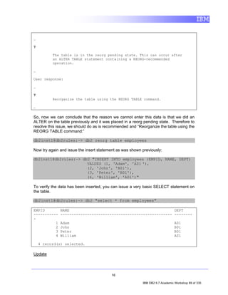 …

7

          The table is in the reorg pending state. This can occur after
          an ALTER TABLE statement containing a REORG-recommended
          operation.

…

User response:

…

7
          Reorganize the table using the REORG TABLE command.

…

So, now we can conclude that the reason we cannot enter this data is that we did an
ALTER on the table previously and it was placed in a reorg pending state. Therefore to
resolve this issue, we should do as is recommended and “Reorganize the table using the
REORG TABLE command:”

db2inst1@db2rules:~> db2 reorg table employees

Now try again and issue the insert statement as was shown previously:

db2inst1@db2rules:~> db2 "INSERT INTO employees (EMPID, NAME, DEPT)
                       VALUES (1, 'Adam', 'A01 '),
                       (2, 'John', 'B01'),
                       (3, 'Peter', 'B01'),
                       (4, 'William', 'A01')"

To verify the data has been inserted, you can issue a very basic SELECT statement on
the table.

db2inst1@db2rules:~> db2 "select * from employees"

EMPID         NAME                                               DEPT
-----------   -------------------------------------------------- --------
-
          1   Adam                                                             A01
          2   John                                                             B01
          3   Peter                                                            B01
          4   William                                                          A01

    4 record(s) selected.

Update




                                         16

                                                          IBM DB2 9.7 Academic Workshop 89 of 335
 