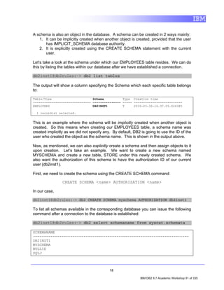 A schema is also an object in the database. A schema can be created in 2 ways mainly:
   1. It can be implicitly created when another object is created, provided that the user
      has IMPLICIT_SCHEMA database authority.
   2. It is explicitly created using the CREATE SCHEMA statement with the current
      user.

Let’s take a look at the schema under which our EMPLOYEES table resides. We can do
this by listing the tables within our database after we have established a connection.

db2inst1@db2rules:~> db2 list tables

The output will show a column specifying the Schema which each specific table belongs
to:

Table/View                      Schema          Type Creation time
------------------------------- --------------- ----- --------------------------
EMPLOYEES                       DB2INST1        T     2010-03-30-16.37.05.046385

  1 record(s) selected.


This is an example where the schema will be implicitly created when another object is
created. So this means when creating our EMPLOYEES table, a schema name was
created implicitly as we did not specify any. By default, DB2 is going to use the ID of the
user who created the object as the schema name. This is shown in the output above.

Now, as mentioned, we can also explicitly create a schema and then assign objects to it
upon creation. Let’s take an example. We want to create a new schema named
MYSCHEMA and create a new table, STORE under this newly created schema. We
also want the authorization of this schema to have the authorization ID of our current
user (db2inst1).

First, we need to create the schema using the CREATE SCHEMA command:

                CREATE SCHEMA <name> AUTHORIZATION <name>

In our case,

db2inst1@db2rules:~> db2 CREATE SCHEMA myschema AUTHORIZATION db2inst1

To list all schemas available in the corresponding database you can issue the following
command after a connection to the database is established:

db2inst1@db2rules:~> db2 select schemaname from syscat.schemata

SCHEMANAME
-----------------------------------------------------------------------
DB2INST1
MYSCHEMA
NULLID
SQLJ



                                            18

                                                             IBM DB2 9.7 Academic Workshop 91 of 335
 