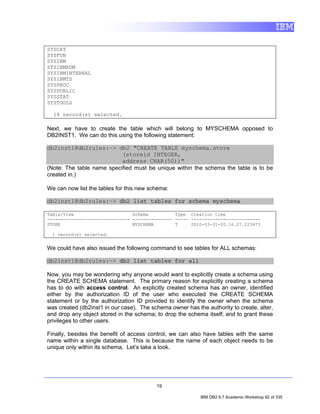 SYSCAT
SYSFUN
SYSIBM
SYSIBMADM
SYSIBMINTERNAL
SYSIBMTS
SYSPROC
SYSPUBLIC
SYSSTAT
SYSTOOLS

  14 record(s) selected.

Next, we have to create the table which will belong to MYSCHEMA opposed to
DB2INST1. We can do this using the following statement:

db2inst1@db2rules:~> db2 "CREATE TABLE myschema.store
                           (storeid INTEGER,
                           address CHAR(50))"
(Note: The table name specified must be unique within the schema the table is to be
created in.)

We can now list the tables for this new schema:

db2inst1@db2rules:~> db2 list tables for schema myschema

Table/View                      Schema          Type Creation time
------------------------------- --------------- ----- --------------------------
STORE                           MYSCHEMA        T     2010-03-31-00.16.27.223473

  1 record(s) selected.


We could have also issued the following command to see tables for ALL schemas:

db2inst1@db2rules:~> db2 list tables for all

Now, you may be wondering why anyone would want to explicitly create a schema using
the CREATE SCHEMA statement. The primary reason for explicitly creating a schema
has to do with access control. An explicitly created schema has an owner, identified
either by the authorization ID of the user who executed the CREATE SCHEMA
statement or by the authorization ID provided to identify the owner when the schema
was created (db2inst1 in our case). The schema owner has the authority to create, alter,
and drop any object stored in the schema; to drop the schema itself; and to grant these
privileges to other users.

Finally, besides the benefit of access control, we can also have tables with the same
name within a single database. This is because the name of each object needs to be
unique only within its schema. Let’s take a look.




                                          19

                                                           IBM DB2 9.7 Academic Workshop 92 of 335
 