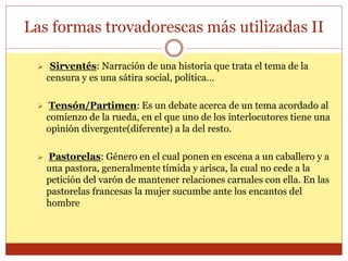 Las formas trovadorescas más utilizadas II
 Sirventés: Narración de una historia que trata el tema de la
censura y es una sátira social, política…
 Tensón/Partimen: Es un debate acerca de un tema acordado al
comienzo de la rueda, en el que uno de los interlocutores tiene una
opinión divergente(diferente) a la del resto.
 Pastorelas: Género en el cual ponen en escena a un caballero y a
una pastora, generalmente tímida y arisca, la cual no cede a la
petición del varón de mantener relaciones carnales con ella. En las
pastorelas francesas la mujer sucumbe ante los encantos del
hombre
 