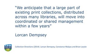 “We anticipate that a large part of
existing print collections, distributed
across many libraries, will move into
coordinated or shared management
within a few years”
Lorcan Dempsey
Collection Directions (2014): Lorcan Dempsey, Constance Malpas and Brian Lavoie
 