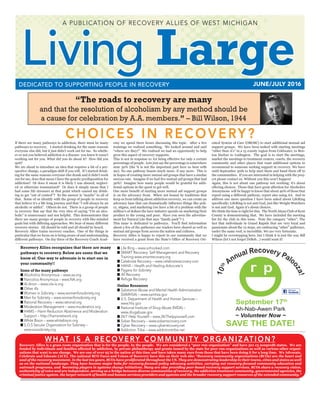 Living LargeJUNE/JULY 2016DEDICATED TO SUPPORTING PEOPLE IN RECOVERY
A PUBLICATION OF RECOVERY ALLIES OF WEST MICHIGAN
“The roads to recovery are many
and that the resolution of alcoholism by any method should be
a cause for celebration by A.A. members.” – Bill Wilson, 1944
Recovery Allies recognizes that there are many
pathways to recovery. Below are some that we
know of. One way to advocate is to start one in
your community!!
Some of the many pathways
n	Alcoholics Anonymous – www.aa.org
n	Narcotics Anonymous – www.NA.org
n	Al-Anon – www.ola-is.org
n	Other A’s
n	Women in Sobriety – www.womenforsobriety.org
n	Men for Sobriety – www.womenforsobriety.org
n	Rational Recovery – www.rational.org
n	Moderation Management – www.moderation.org
n	HAMS – Harm Reduction Abstinence and Moderation
Support – http://hamsnetwork.org
n	White Bison – www.whitebison.org
n	S.O.S Secular Organization for Sobriety –
www.sossobriety.org
n	Life Ring – www.unhooked.com
n	SMART Recovery: Self-Management and Recovery
Training-www.smartrecovery.org
n	Celebrate Recovery – www.celebraterecovery.com
n	HAHA – Health and Healing Advocate's
n	Pagans for Sobriety
n	All Recovery
n	Refuge Recovery
Online Resources
n	Substance Abuse and Mental Health Administration
(SAMHSA) – www.samhsa.gov
n	U.S. Department of Health and Human Services –
www.hhs.gov
n	National Institute of Drug Abuse (NIDA) –
www.drugabuse.gov
n	24/7 Help Yourself – www.24/7helpyourself.com
n	Sober Recovery – www.soberrecovery.com
n	Cyber Recovery – www.cyberrecovery.net
n	Addiction Tribe – www.addictiontribe.net
If there are many pathways to addiction, there must be many
pathways to recovery.   I started drinking for the same reasons
everyone else did, but it just didn’t work out for me.  So wheth-
er or not you believed addiction is a disease- you knew it wasn’t
working out for you. What did you do about it?  How did you
quit?
We are about to introduce an idea that requires a bit of a per-
spective change, a paradigm shift if you will.  If I started drink-
ing for the same reasons everyone else drank and it didn’t work
out for me, does that mean I have the genetic predisposition for
addiction?  Or does it mean it is likely I was abused, neglect-
ed or otherwise traumatized?  Or does it simply mean that I
had some life stressors at that point which caused my drink-
ing to get “out of control”?  So the answer is “maybe” to all of
that.  Some of us identify with the group of people in recovery
that believe it’s a life long journey and that “I will always be an
alcoholic or addict”.  Others do not.  There is a group of people
in recovery that say that the very idea of saying “I’m an alco-
holic” is unnecessary and not helpful.  This demonstrates that
there are many groups of people in recovery with like-minded
goals but with differing approaches. We hear of many different
recovery stories. All should be told and all should be heard.
Recovery Allies trains recovery coaches.  One of the things in
particular that we focus on is being aware of and understanding
different pathways.  On day three of the Recovery Coach Acad-
emy we spend three hours discussing this topic.  After a few
trainings we realized something.  We looked around and said
“where are they?”  We realized we had an opportunity to help
grow this aspect of recovery supports.
This is not in response to AA being effective for only a certain
percentage of people.  Lets just say the percentage is somewhere
near 30% (the % is not the important part here so bear with
me). No one pathway boasts much more- if any more.  This is
in hopes of creating more mutual aid groups that have a similar
success rate.  Imagine if we had five mutual aid groups that had
30%?  Imagine how many people would be grateful for addi-
tional options in the quest to get well.
One more benefit of starting more mutual aid support groups
is on the advocacy front.  When not bound by traditions that
keep us from talking about addiction recovery, we can create an
advocacy base that can dramatically influence things like poli-
cy, stigma, and marketing (we have a bit of a problem with the
million’s of dollars the beer industry spends on marketing their
product to the young and poor.  Have you seen the advertise-
ment for Natural Lite that says “family pack”? ).
This issue is dedicated to pathways.  You’ll find information
about a few of the pathways our readers have shared as well as
mutual aid groups from across the nation and cultures.
Recovery Allies is happy to report to our community that we
have received a grant from the State’s Office of Recovery Ori-
ented System of Care (OROSC) to start additional mutual aid
support groups.  We have been tasked with starting meetings
“other than A’s” in a 15 county region from Coldwater, to Ben-
ton Harbor to Ludington. The goal is to start the meetings,
market the meetings to treatment centers, courts, the recovery
community and other places that want additional options to
recommend to someone seeking support in recovery. We have
until September 30th to help start them and hand them off to
the communities. If you are interested in helping with the proj-
ect please contact us. Without you this won’t happen!
Again, this is not about one pathway not working; it’s about
offering choices. Those that have great affection for Alcoholics
Anonymous will be happy to know that about 40% of those that
report using a different pathway, report also using AA. And to
address one more question I have been asked about LifeRing
specifically; LifeRing is not anti God, just like Weight Watchers
is not anti God. Again it’s about choices.
We think the time is right for this. The North Alano Club of Kent
County is demonstrating that. We have included the meeting
list for the club in this issue. Note the category “other”. The
fact that individuals in Grand Rapids that are very loyal and
passionate about the 12 steps, are embracing “other” pathways,
under the same roof, is incredible. We are very fortunate.
I might be overstepping here, but I think it is just the way Bill
Wilson (let’s not forget DrBob…) would want it!
CHOICES IN RECOVERY?
W H AT I S A R E C O V E RY C O M M U N I T Y O R G A N I Z AT I O N ?
Recovery Allies is a grass roots organization that is for the people, by the people.  We are considered a “peer run organization” and have 501 c3 nonprofit status.  We are
funded by individuals and families affected by addiction, by private philanthropy and grants issued by the state for peer run organizations as well as various other organi-
zations that want to see change.  We are one of over 95 in the nation at this time and have taken many cues from those that have been doing it for a long time.  We Advocate,
Celebrate and Educate (ACE). The national RCO Faces and Voices of Recovery have this on their web site: “Recovery community organizations (RCOs) are the heart and
soul of the recovery movement. In the last ten years, RCOs have proliferated throughout the US. They are demonstrating leadership in their towns, cities and states as well
as on the national landscape. They have become major hubs for recovery-focused policy advocacy activities, carrying out recovery-focused community education and
outreach programs, and  becoming players in systems change initiatives. Many are also providing peer-based recovery support services. RCOs share a recovery vision,
authenticity of voice and are independent, serving as a bridge between diverse communities of recovery, the addiction treatment community, governmental agencies, the
criminal justice system, the larger network of health and human services providers and systems and the broader recovery support resources of the extended community.”
September 17th
Ah-Nab-Awen Park
~ Volunteer Now ~
SAVE THE DATE!
r p
10th
Annual Recovery Palo
oza!
 
