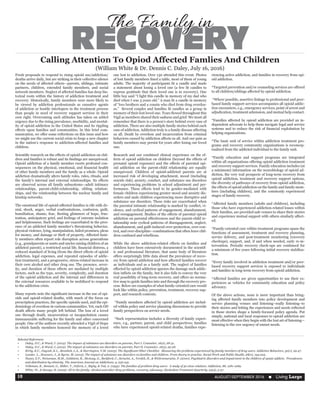 AUGUST/SEPTEMBER 2016  n Living Large10
RECOVERY
The Family in
Fresh proposals to respond to rising opioid use/addiction/
deaths arrive daily, but are striking in their collective silence
on the needs of affected others—parents, siblings, intimate
partners, children, extended family members, and social
network members. Neglect of affected families has deep his-
torical roots within the history of addiction treatment and
recovery. Historically, family members were more likely to
be viewed by addiction professionals as causative agents
of addiction or hostile interlopers in the treatment process
than people in need of recovery support services in their
own right. Overcoming such attitudes has taken on added
urgency due to the rising prevalence, morbidity, and mortal-
ity of opioid addiction in the United States and its rippling
effects upon families and communities. In this brief com-
munication, we offer some reflections on this issue and how
we might use the current social crisis to forge a new chapter
in the nation’s response to addiction-affected families and
children.
Scientific research on the effects of opioid addiction on chil-
dren and families is robust and its findings are unequivocal.
Opioid addiction of a family member exerts profound con-
sequences on the physical, emotional, and financial health
of other family members and the family as a whole. Opioid
addiction dramatically alters family roles, rules, rituals, and
the family’s internal and external relationships. Its effects
are observed across all family subsystems—adult intimacy
relationships, parent-child-relationship, sibling relation-
ships, and the relationship between the nuclear family and
kinship networks.
The emotional life of opioid-affected families is rife with de-
nial, shock, anger, verbal confrontations, confusion, guilt,
humiliation, shame, fear, fleeting glimmers of hope, frus-
tration, anticipatory grief, and feelings of extreme isolation
and helplessness. Such feelings are exacerbated in the pres-
ence of an addicted family member’s threatening behavior,
physical violence, lying, manipulation, failed promises, pleas
for money, and damage or theft of property. Affected fami-
ly members often report role disruption across generations
(e.g., grandparents or aunts and uncles raising children of an
addicted parent), a restricted social life, financial distress, a
reduced standard of living (from the direct effects of opioid
addiction, legal expenses, and repeated episodes of addic-
tion treatment), and a progressive, stress-related increase in
their own alcohol and other drug use. The presence, sever-
ity, and duration of these effects are mediated by multiple
factors, such as the type, severity, complexity, and duration
of the opioid addiction and the internal and differences in
the external resources available to be mobilized to respond
to the addiction crisis.
Many reports note the significant increase in the use of opi-
oids and opioid-related deaths, with much of the focus on
prescription practices, the specific opioids used, and the epi-
demiology of overdose in various communities. Yet, each OD
death affects many people left behind. The loss of a loved
one through death, incarceration or incapacitation causes
immeasurable suffering for the family and other concerned
people. One of the authors recently attended a Vigil of Hope
in which family members honored the memory of a loved
one lost to addiction. Over 130 attended this event. Photos
of lost family members lined a table, most of them of young
adults. The majority of participants lit a candle and made
a statement about losing a loved one (a few lit candles to
express gratitude that their loved one is in recovery). One
little boy said “I light this candle in memory of my dad who
died when I was 3 years old.” A man lit a candle in memory
of “two brothers and a cousin who died from drug overdos-
es.”  Several couples and families lit candles as a group in
memory of their lost loved one. Tears flowed throughout this
Vigil as members shared their sadness and grief. We must all
remember that there is a person’s story behind every case of
addiction. There are also multiple family stories behind each
case of addiction. Addiction truly is a family disease affecting
us all. Death by overdose and incarceration from criminal
behaviors caused by addiction affects us all. And our pain as
family members may persist for years after losing our loved
one.
Research and our combined clinical experience on the ef-
fects of opioid addiction on children (beyond the effects of
prenatal opioid exposure) and the effects of parental opi-
oid addiction on the parent-child relationship are equally
unequivocal. Children of opioid-addicted parents are at
increased risk of developing attachment, mood (including
suicide risk), anxiety, conduct, and substance use disorders
and experiencing problems in school adjustment and per-
formance. These effects tend to be gender-mediated with
female children experiencing greater mood and anxiety dis-
orders and male children experiencing more disruptive and
substance use disorders. These risks are exacerbated when
the parental intimate relationship is marked by conflict, vi-
olence, and cyclical patterns of engagement, abandonment,
and reengagement. Studies of the effects of parental opioid
addiction on parental effectiveness and the parent-child re-
lationship note cyclical patterns of disengagement, neglect,
abandonment, and guilt-induced over-protection, over-con-
trol, and over-discipline—combinations that often leave chil-
dren confused and rebellious.     
While the above addiction-related effects on families and
children have been extensively documented in the scientif-
ic and professional literature, that same body of literature
offers surprisingly little data about the prevalence of recov-
ery from opioid addiction and how affected families recover
as individuals and as a family unit. The neglect of families
effected by opioid addiction ignores the damage such addic-
tion inflicts on the family, but it also fails to convey the very
real possibility of long-term recovery, and offers no norma-
tive map to guide families into and through the recovery pro-
cess. Below are examples of what family-oriented care would
look like within policy, prevention, treatment, recovery sup-
port, and research contexts.
 *Family members affected by opioid addiction are includ-
ed within policy and service planning discussions to provide
family perspectives on service needs.
 *Such representation includes a diversity of family experi-
ence, e.g., partner, parent, and child perspectives; families
who have experienced opioid-related deaths, families expe-
riencing active addiction, and families in recovery from opi-
oid addiction.
*Targeted prevention and/or counseling services are offered
to all children/siblings affected by opioid addiction.
 *Where possible, assertive linkage to professional and peer-
based family support services accompanies all opioid addic-
tion encounters, e.g., emergency services, point of arrest and
adjudication, treatment admission, and mutual help contact.
*Families affected by opioid addiction are provided an in-
dependent advocate to help them navigate legal and service
systems and to reduce the risk of financial exploitation by
helping organizations.
*The basic unit of service within addiction treatment pro-
grams and recovery community organizations is reconcep-
tualized from the addicted individual to the family unit.
*Family education and support programs are integrated
within all organizations offering opioid addiction treatment
and recovery support services. Family education includes (at
a minimum) information on the neurobiology of opioid ad-
diction, the very real prospects of long-term recovery from
opioid addiction, treatment and recovery support options,
the diversity of pathways of recovery from opioid addiction,
the effects of opioid addiction on the family and family mem-
bers (including children), and the commonly experienced
stages of family recovery.
*Affected family members (adults and children), including
those who have experienced addiction-related losses within
their families, are provided safe venues to share their stories
and experience mutual support with others similarly affect-
ed.  
*Family-oriented care within treatment programs spans the
functions of assessment, treatment and recovery planning,
service delivery, and post-treatment monitoring (recovery
checkups), support, and, if and when needed, early re-in-
tervention. Periodic recovery check-ups are continued for
a minimum of five years following initial recovery stabiliza-
tion.
*Every family involved in addiction treatment and/or peer-
based recovery support services is exposed to individuals
and families in long-term recovery from opioid addiction.
*Affected families are given opportunities to use their ex-
periences as vehicles for community education and policy
advocacy.
Of the above actions, none is more important than bring-
ing affected family members into policy development and
service planning venues and listening–really listening–to
their stories and letting the experiences and needs reflected
in those stories shape a family-focused policy agenda. Put
simply, national and local responses to opioid addiction are
most effective when they begin with the lost art of listening—
listening to the raw urgency of unmet needs.
Calling Attention To Opiod Affected Famlies And Children
(William White & Dr. Dennis C. Daley, July 16, 2016)
Selected References
•	 Daley, D.C., & Ward, J. (2015). The impact of substance use disorders on parents, Part I. Counselor, 16(2), 28-31.
•	 Daley, D.C., & Ward, J. (2015). The impact of substance use disorders on parents, Part II. Counselor, 16(3), 25-28. 
•	 Kirby, K.C., Dugosh, K.L., Benishek, L.A., & Harrington, V.M. (2005). The Significant Other Checklist:  Measuring the problems experienced by family members of drug users. Addictive Behaviors, 30(1), 29-47.
•	 Lander. L., Howsare, J., & Byrne, M. (2013). The impact of substance use disorders on families and children: From theory to practice. Social Work and Public Health, 28(0), 194-205. 
•	 Nunes, E.V., Weissman, M.M., Goldstein, R., McAvay, G., Beckford, C., Seracini, A., Verdeli, H., & Wickramaratne, P. (2000). Psychiatric disorders and impairment in the children of opiate addicts:  Prevalences
and distribution by ethnicity. The American Journal on Addictions, 9, 232-241.  
•	 Velleman, R., Bennett, G., Miller, T., Orford, J., Rigby, & Tod, A. (1993). The families of problem drug users:  A study of 50 close relatives. Addiction, 88, 1281-1289.
•	 White, W., & Savage, B. (2005). All in the family: Alcohol and other drug problems, recovery, advocacy. Alcoholism Treatment Quarterly, 23(4), 3-37.
 
