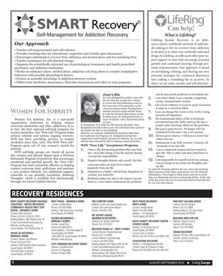 AUGUST/SEPTEMBER 2016  n Living Large2
KENT COUNTY RECOVERY HOUSING
COALITION - UNITED METHODIST
COMMUNITY HEALTH FIRST STEP
HOUSE – WOMAN’S HOME
Contact: Rose Simmons
Phone: 616-452-3226 Ext. 3037
MailingAddress: 904 SheldonAve. SE
E-mail: rsimmons@umchousegr.org
Website: umchousegr.org
HomeAddress: 922 SheldonAve. SE
HOUSE OF BLESSINGS –
WOMAN’S HOME
Contact: Shellie Cole-Mickens
Phone: 616-634-1972
Address: 938 Humbolt Street Southeast
Grand Rapids, MI 49507
918 Hall Street Southeast
Grand Rapids, MI 49507
NEXT PHASE – WOMAN’S HOME
Contact: Freddy Martin
Phone: 616-450-0686
Address: 368 SenoraAve Southeast
Grand Rapids, MI 49508
SACRED BEGINNINGS –
WOMAN’S HOMES
Contact: Leslie King
Phone: 616-890-8278
HomeAddress: 1165 Hermitage SE
Grand Rapids, MI 49506
1366 Elliott SE Grand Rapids, MI 49507
Website: www.sbtp.org
STEP FORWARD RECOVERY HOMES
Address: GrandvilleArea
Contact: Jo Ringnalda
Phone: 616-662-0881
THE COMFORT HOME
Address: South East Grand Rapids area
Contact: Ron and Laurie DeBose
Phone: 616-459-1930
MY SISTER’S HOUSE
(WOMEN IN RECOVERY)
Address:761 Bridge Street NW
Phone: 616-235-0223
RECOVERY ROAD LLC – MEN’S HOMES
ContactWomen: Brooke Bouman
Phone: 616-710-6956
ContactWomen: Scott Borough
Contact: 616-644-7956
MailingAddress: 961Alpine NW, GR MI
E-mail: marvin@recoveryroadllc.com
Website: recoveryroadllc.com
HomeAddress: 961Alpine NW, GR MI
3036 Perry SWWyoming MI 49519
NEXT PHASE RECOVERY –
MEN’S HOME
Contact: Freddy Martin
Phone: 616-450-0686
Address: 1145Alexander SE
Grand Rapids, MI 49507
FAITH CHARITY RECOVERY CENTER –
COUPLES HOME
Address: 2219 HortonAve SE
Grand Rapids, MI 49507
Contact: Dan or ZoeAnn
Phone: 616-247-4744 or 616-808-5106
TOUCHSTONE RECOVERY
Address: 1328 MaplerowAve NW
Contact: Kevin & Catherine O’Hare
Phone:616-250-8056 Cell:616-309-3091
PINE REST JELLEMA HOUSE
Contact: Derrick Jackson
Phone: 616-222-6861
MailingAddress: 523 Lyon Street
Grand Rapids, MI 49508
BUILDING MEN FOR LIFE
Address: Ottawa County
Contact: JeffVantrees
Phone: 616-795-9969
GRAND RECOVERY
Address: PO Box 1060, Grand Rapids, MI
Contact: Sanford Cummings
Phone: 616-516-6537
RECOVERY RESIDENCES
	 Women For Sobriety, Inc. is a non-profit
organization dedicated to helping women
overcome alcoholism and other addictions. It is,
in fact, the first national self-help program for
women alcoholics. Our “New Life” Program helps
achieve sobriety and sustain ongoing recovery.
WFS has been providing services to women
alcoholics since July, 1976. The WFS “New Life”
Program grew out of one woman’s search for
sobriety.
	 WFS self-help groups are found all across
this country and abroad. Based upon a Thirteen
Statement Program of positivity that encourages
emotional and spiritual growth, the “New Life”
Program has been extremely effective in helping
women overcome their addictions and embrace
a new positive lifestyle. For additional support,
subscribe to our monthly newsletter, Sobering
Thoughts, which is available free electronically
through our Email Updates Service.
Jean’s Bio
Dr. Jean Kirkpatrick couldn’t cope with
the fact that she was the first woman
to receive the Fels Fellowship award at
the University of Pennsylvania, so she
went out and got drunk. Fearing that a
mistake had been made and the funds
to write her doctoral dissertation would
be taken away, Dr. Kirkpatrick broke 3
years of sobriety with a drunk that lasted
13 years.
In Turnabout: New Help For The Woman Alcoholic, Jean
Kirkpatrick describes these years, the self-destruction and how
she finally was able to stop drinking.
With her own sobriety established by methods other than
the traditional AA Program, Dr. Kirkpatrick formed the
organization and Program, Women for Sobriety, Inc. in 1975
and has since devoted her life to helping women alcoholics.
WFS “New Life” Acceptance Program
1.	 I have a life-threatening problem that once had
	 me. I now take charge of my life and my disease.
I accept the responsibility.
2.	 Negative thoughts destroy only myself. My first
	 conscious sober act must be to remove
negativity from my life.
3.	 Happiness is a habit I will develop. Happiness is
created, not waited for.
4.	 Problems bother me only to the degree I permit
them to. I now better understand my problems
and do not permit problems to overwhelm me.
5.	 I am what I think. I am a capable, competent,
caring, compassionate woman.
6.	 Life can be ordinary or it can be great. Greatness
is mine by a conscious effort.
7.	 Love can change the course of my world. Caring
becomes all important.
8.	 The fundamental object of life is emotional
and spiritual growth. Daily I put my life into a
proper order, knowing which are the priorities.
9.	 The past is gone forever. No longer will I be
victimized by the past. I am a new person.
10. All love given returns. I will learn to know that
others love me.
11. Enthusiasm is my daily exercise. I treasure all
moments of my new life.
12. I am a competent woman and have much to
give life. This is what I am and I shall know it
always.
13. I am responsible for myself and for my actions.
I am in charge of my mind, my thoughts, and
my life.
To make the Program effective for you, arise each morning
fifteen minutes earlier than usual and go over the Thirteen
Affirmations. Then begin to think about each one by itself.
Take one Statement and use it consciously all day. At the end
of the day review the use of it and what effects it had that day
for you and your actions.
What is LifeRing?
LifeRing Secular Recovery is an absti-
nence-based, worldwide network of individu-
als seeking to live in recovery from addiction
to alcohol or to other non-medically indicated
drugs. In LifeRing, we offer each other peer-to-
peer support in ways that encourage personal
growth and continued learning through per-
sonal empowerment. Our approach is based
on developing, refining, and sharing our own
personal strategies for continued abstinence
and crafting a rewarding life in recovery. In
short, we are sober, secular, and self-directed.
Our Approach
• Teaches self-empowerment and self-reliance.
• Provides meetings that are educational, supportive and include open discussions.
• Encourages individuals to recover from addiction and alcohol abuse and live satisfying lives.
• Teaches techniques for self-directed change.
• Supports the scientifically informed use of psychological treatments and legally prescribed
psychiatric and addiction medication.
• Works on substance abuse, alcohol abuse, addiction and drug abuse as complex maladaptive
behaviors with possible physiological factors.
• Evolves as scientific knowledge in addiction recovery evolves.
• Differs from Alcoholics Anonymous, Narcotics Anonymous and other 12-step programs.
Self-Management for Addiction Recovery
 