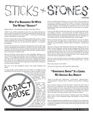 AUGUST/SEPTEMBER 2016  n Living Large4
“Substance Abuse”Is a Label
We Should All Reject
“Abuse” is an ugly word. “Child abuse,” “sexual abuse,” “physical abuse,”
“emotional abuse,” “domestic abuse.” And then, of course, there’s “substance
abuse.”
But one of those things is not like the others: In all of the other types of
abuse, there is a perpetrator who is harming a victim. In substance abuse,
however, it makes no sense to argue that the victim is the poor innocent line
of methamphetamine or glass of Chardonnay. The damage done—both by
the problem and by the term—is focused primarily on substance users them-
selves. The label is far from innocuous, and I vote that we retire it.
There is clear evidence that the phrases "substance abuse" and "substance
abuser" harm, as well as disparage, people with addiction. It's time to ditch
these terms.
This was originally posted on Substance.com in March of 2014. Maia Szala-
vitz is one of the nation’s leading neuroscience and addiction journalists, and
a columnist at Substance.com. and has written three books her latest is The
Unbroken Brain
Why I’m Breaking UpWith
TheWord “Addict”
Meghan Ralston - Harm Reduction Manager, Drug Policy Alliance
“Addict’” is one of those words that so many of us use, largely without paus-
ing to wonder if we should. We just take for granted that it’s totally OK to de-
scribe a human being with one word, “addict” — a word with overwhelmingly
negative connotations to many people.
We don’t really do that for other challenging qualities that can have a serious
impact on people’s lives. We don’t say, “my mother, the blind,” or “my broth-
er, the bipolar.” We don’t say, “my best friend, the epileptic,” or “my nephew,
the leukemia.”
We don’t do that because we intuitively understand how odd it would sound,
and how disrespectful and insensitive it would be. We don’t ascribe a diffi-
cult state as the full sum of a person’s identity and humanity. Maia Szalavitz
eloquently expressed similar frustration with terms like “substance abuser”
in her recent piece at substance.com.
When we do feel the need to reference a state of disability, challenge or dis-
ease when describing a human being, we say something like, “my mother has
cancer,” or “my nephew has leukemia.” And we would almost certainly nev-
er let that be the only thing said about that person, something that defined
them. We do not say or suggest that a person is their challenge. We remem-
ber that they are a person first, then if appropriate indicate their challenge as
one factor of their existence.
Why can’t we be that intelligently sensitive with people struggling with
drugs?
For many people, myself included, the word “addict” is incredibly harmful
and offensive. You do not have my permission to call me an addict. You can
of course refer to yourself as an addict,
if you wish, but please do not re-
fer to everyone physically or
psychologically depen-
dent on drugs as “an
addict.”
The sense of fear,
loathing, other-
ness and “less
than” created
by that word far
outweighs any
benefits of using
linguistic short-
hand to quickly
describe a person.
“Addict” is a word
so singularly loaded
with stigma and con-
tempt that it’s some-
what appalling that we
continue to let it be used so
easily and indiscriminately.
continued
Even in a chaotic stage of drug use, we are not “other.” We are women, we
are someone’s daughter, we continue to laugh, we continue to like jazz and
cheeseburgers and comfy pajamas. We cry, we get so lonely, we hate sitting
in traffic. Addiction can be wretched, no question, but we do not ever stop
being human beings, even during the times in our lives when we are depen-
dent on drugs.
I may be in the fight of my life with drugs, but I am not the drugs that I take.
I am a fighter, a survivor — I am never merely “an addict.” Please do not de-
stroy the totality of who I am by reducing me to that one word. We retain our
full humanity despite our challenges, particularly when our challenges are
much deeper than our attention-grabbing drug use might suggest.
My days of chaotic substance abuse are long behind me. I am not “an addict”
now, and I wasn’t “an addict” then. I’m just a person, who had a period of
difficulty, pain and challenge. I battled, I failed, I tried again — just like most
people.
Why not try using any of the following as alternatives to calling someone “an
addict”: person dependent on drugs; people struggling with drugs; person
in recovery from addiction. The use of person-centric language may seem
inconsequential, but I assure you, it is not. It is vitally important to scores of
people, most of whom you’ve never met and never will. They are the people
who, in the eyes of the world, are lumped into that “other” category you’ve
created for them by calling them “an addict.”
They don’t want to be there anymore. I’m hoping to tell their story with this
blog post. We’ve been silent too long. We’ve had enough. Please — put our
humanity first.
Please stop using the word “addict.”
This piece first appeared on the Drug Policy Alliance blog.
ADDICT
ABUSE
 