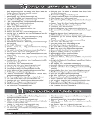 Living Large  n  AUGUST/SEPTEMBER 2016 5
1.	 Some Assembly Required, Psychology Today, https://www.psy-
chologytoday.com/blog/some-assembly-required
2.	 The Fix, http://www.thefix.com
3.	 Addiction Blog, http://alcohol.addictionblog.org
4.	 Partnership News Blog, http://www.drugfree.org/newsroom/
5.	 Smart Recovery, http://blog.smartrecovery.org/
6.	 Cathy Taughinbaugh, http://cathytaughinbaugh.com/blog/
7.	 Sober Nation, http://www.sobernation.com
8.	 Sober Julie, http://www.soberjulie.com
9.	 B Here Today, http://bheretoday.com
10.	Spiritual River, http://www.spiritualriver.com
11.	 Chipur, http://chipur.com
12.	Breaking the Cycles, http://www.breakingthecycles.com
13.	Into the Heart of Addiction, http://newlifehouse.com/into-the-
heart-of-addiction/
14.	Castle Craig Hospital, http://www.castlecraig.co.uk/blog
15.	 Addiction Today, http://www.addictiontoday.org
16.	Sober College, http://sobercollege.com
17.	 Selected Papers of William L. White, http://www.williamwhitepa-
pers.com/blog
18.	Sort My Life Solutions, www.smyls.co.uk/
19.	Tommy Rosen.com, http://www.tommyrosen.com/yoga/
blog-standard/
20.	The Addict’s Moms, http://addictsmom.com/profiles/blog/list
21.	Drinking Diaries, http://www.drinkingdiaries.com
22.	Morningside Recovery, https://www.morningsiderecovery.com/
category/blog/
23.	Changing Lives Foundation, http://www.drug-addiction-help-
now.org/blog/
24.	Canadian Centre for Addictions http://canadiancentreforaddic-
tions.org/why-us/blog/
25.	he Hurt Healer, http://thehurthealer.com/
26.	Guinevere Gets Sober, http://guineveregetssober.com/
27.	Growing Up Chaotic, http://growingupchaotic.com/
28.	Discovery Place, http://www.discoveryplace.info/blog
29.	Heroes in Recovery, http://www.heroesinrecovery.com/blog/
30.	Paul Garrigan.com, http://paulgarrigan.com
31.	Center for Motivation and Change Articles for Families, http://
www.motivationandchange.com/blog
32.	The Discovering Alcoholic, http://discoveringalcoholic.com
33.	One Crafty Mother, http://www.onecraftymother.com
34.	Your First Step, http://yourfirststep.org/addiction-articles/
35.	Crying Out Now, http://www.cryingoutnow.com
36.	Addictionland, http://www.addictionland.com
37.	100 Pedals, http://www.100pedals.com/
38.	Addiction Inbox,The Science of Substance Abuse, http://addic-
tion-dirkh.blogspot.com
39.	Parent Pathway, http://parentpathway.com
40.	Quitting Crystal Meth, http://www.quittingcrystalmeth.com
41.	Sober Courage, http://sobercourage.com/
42.	Mrs. D. Is Going Without, http://livingwithoutalcohol.blogspot.
com
43.	Candace Plattor. M.A., http://candaceplattor.com/blog/
44.	I’m Just F.I.N.E., http://fine-anon.blogspot.com
45.	Leaving AA, http://leavingaa.com/
46.	Recovery Reflections, http://www.recoveryreflections.com
47.	The Immortal Alcoholic, http://www.immortalalcoholic.blogspot.
com
48.	Reach Out Recovery, http://reachoutrecovery.com
49.	All About Addiction, http://www.allaboutaddiction.com
50.	International Quit and Recovery Registry, https://quitandrecov-
ery.org/
51.	 Sandy Swenson, http://www.sandyswenson.com/blog/
52.	Life Corked, http://lifecorked.com/
53.	Addiction Journal, http://addictionjournal.net
54.	Jody Lamb.com, http://www.jodylamb.com
55.	The Spirit of Recovery, http://thespiritofrecovery.net/
56.	Klen + Sobr, http://www.sincerightnow.com/blogs
57.	Recovery Health Care, http://recoveryhealthcare.me
58.	My Life as 3D, http://mylifeas3d.blogspot.com
59.	Recovery Review, http://recoveryreview.net
60.	Adam Sledd, http://adamsledd.com/blog/
61.	Waismann Method, https://www.rapiddetox.com/resources/
blog/
62.	Living in the Shadows in Prince Edward Island, http://shadows-
inpei.blogspot.ca/
63.	Bye Bye Beer, http://byebyebeer.wordpress.com
64.	Essentials of Recovery, http://www.essentialsofrecovery.com/
65.	An Addict in Our Son’s Bedroom, http://parentsofanaddict.blog-
spot.com
66.	Forever Falling Short, http://www.foreverfallingshort.com.au/
67.	Palo Recovery, http://www.palorecovery.com/blog-insights/
68.	Stay Close Blog, http://libbycataldi.com/blog
69.	The Sober World, http://www.thesoberworld.com
70.	Drinking to Distraction, http://drinkingtodistraction.com
71.	 Jagged Little Edges, http://jaggedlittleedges.com/
72.	She is Perfectly Imperfect, http://sheisperfectlyimperfect.com/
73.	Yoga and Recovery, http://yoga-recovery.blogspot.com
74.	Barbara Cofer Stoefen, http://www.barbaracoferstoefen.com/
75.	The Drug Class Blog, http://drugclass.ca
75 AMAZING RECOVERY BLOGS
11 AMAZING RECOVERY PODCASTS
1.	 Smart Recovery and Special Event Podcasts, http://smartrecov-
ery.libsyn.com/webinar-act-smart
2.	 Recovery 101, http://recovery101.podomatic.com/
3.	 Addicted to Addicts, http://webtalkradio.net/internet-talk-radio/
addicted-to-addicts-survival-101/
4.	 Growing Up Chaotic, http://growingupchaotic.com/
5.	 The Bubble Hour, http://www.thebubblehour.com/
6.	 100 Pedals, http://www.100pedals.com/category/addiction-con-
versation-podcast/
7.	 Sober Conversations, http://recoveryhealthcare.me/category/so-
ber-conversations/
8.	 Recovered Podcast, http://recoveredcast.blogspot.com/
9.	 Addiction Recovery Radio, http://www.addictionrecoveryradio.
com/podcast/
10.	The Recovery Show, http://therecoveryshow.com/
11.	 Addiction and Recovery Podcast, http://paulgarrigan.podbean.
com/
 