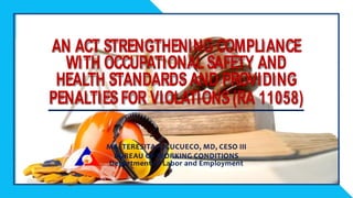 MA. TERESITA S. CUCUECO, MD, CESO III
BUREAU OF WORKING CONDITIONS
Department of Labor and Employment
AN ACT STRENGTHENING COMPLIANCE
WITH OCCUPATIONAL SAFETY AND
HEALTH STANDARDS AND PROVIDING
PENALTIES FOR VIOLATIONS (RA 11058)
MA. TERESITA S. CUCUECO, MD, CESO III
BUREAU OF WORKING CONDITIONS
Department of Labor and Employment
AN ACT STRENGTHENING COMPLIANCE
WITH OCCUPATIONALSAFETY AND
HEALTH STANDARDSAND PROVIDING
PENALTIESFOR VIOLATIONS(RA 11058)
 