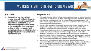 WORKERS’ RIGHT TO REFUSE TO UNSAFE WORK
RA 11058
• The worker has the right of
refusal to work without threat or
reprisal from the employer if, as
determined by the DOLE, an
imminent danger situation exists
in the workplace that may result
to illness, injury or death, and
corrective actions to eliminate the
danger have not been undertaken
by the employer.
Proposed IRR
• The worker has the right of refusal to work without threat or reprisal from the
employer if, as determined by DOLE, following a determination from the safety
officer of the establishment, that an imminent danger situation exists. The
latter cannot require the workers to return to work where there is continuing
imminent danger to life or health.
• Workers affected by the existence of an imminent danger situation may be
temporarily assigned to perform other tasks in other areas within the
workplace provided there is no impending issue with safety and health.
• Immediate notification to DOLE by the safety officer or worker not later than
twenty-four (24) hours that an imminent danger situation exists in the
workplace shall suffice to give rise to worker’s right to refuse unsafe work.
• After the conduct of OSH Investigation, a worker may refuse to work until the
lifting of the Work Stoppage Order (WSO). The lifting of the WSO determines
that a sufficient corrective action has been implemented.
• Section 23 of this Rules shall apply during the period of such WSO or
suspension of operations due to an imminent danger situation provided there
was an immediate notification to DOLE within the period stated herein
pursuant to the Rules implementing Article 128 of the Labor Code, as
renumbered.
 