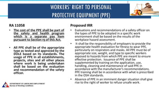 WORKERS’ RIGHT TO PERSONAL
PROTECTIVE EQUIPMENT (PPE)
RA 11058
• The cost of the PPE shall be part of
the safety and health program
which is a separate pay item
pursuant to Section 19 of this Act.
• All PPE shall be of the appropriate
type as tested and approved by the
DOLE based on its standards. The
usage of PPE in all establishments,
projects, sites and all other places
where work is being undertaken
shall be based on the evaluation
and recommendation of the safety
officer.
Proposed IRR
• Evaluations and recommendations of a safety officer on
the types of PPE to be adopted in a specific work
environment shall be based on the results of the
workplace hazard assessment.
• It shall be the responsibility of employers to provide the
appropriate health evaluation for fitness to wear PPE,
particularly on respirators and masks. All PPE must be of
appropriate size, weight, and type to specific workers
exposed to hazards from which PPE are meant to ensure
effective protection. Issuance of PPE shall be
supplemented by training on the application, use,
handling, cleaning and maintenance of said PPE in
accordance with the manufacturer’s recommendations.
PPE training shall be in accordance with what is prescribed
in the OSH standards.
• Absence of PPE in an imminent danger situation shall give
rise to the right of worker to refuse unsafe work.
 