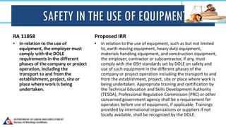 SAFETY IN THE USE OF EQUIPMENT
RA 11058
• In relation to the use of
equipment, the employer must
comply with the DOLE
requirements in the different
phases of the company or project
operation, including the
transport to and from the
establishment, project, site or
place where work is being
undertaken.
Proposed IRR
• In relation to the use of equipment, such as but not limited
to, earth moving equipment, heavy duty equipment,
materials handling equipment, and construction equipment,
the employer, contractor or subcontractor, if any, must
comply with the OSH standards set by DOLE on safety and
use of such equipment in the different phases of the
company or project operation including the transport to and
from the establishment, project, site or place where work is
being undertaken. Appropriate training and certification by
the Technical Education and Skills Development Authority
(TESDA), Professional Regulation Commission (PRC) or other
concerned government agency shall be a requirement for
operators before use of equipment, if applicable. Trainings
provided by international organizations or suppliers if not
locally available, shall be recognized by the DOLE.
 