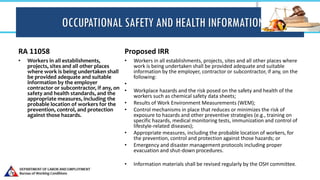 OCCUPATIONAL SAFETY AND HEALTH INFORMATION
RA 11058
• Workers in all establishments,
projects, sites and all other places
where work is being undertaken shall
be provided adequate and suitable
information by the employer
contractor or subcontractor, if any, on
safety and health standards, and the
appropriate measures, including the
probable location of workers for the
prevention, control, and protection
against those hazards.
Proposed IRR
• Workers in all establishments, projects, sites and all other places where
work is being undertaken shall be provided adequate and suitable
information by the employer, contractor or subcontractor, if any, on the
following:
•
• Workplace hazards and the risk posed on the safety and health of the
workers such as chemical safety data sheets;
• Results of Work Environment Measurements (WEM);
• Control mechanisms in place that reduces or minimizes the risk of
exposure to hazards and other preventive strategies (e.g., training on
specific hazards, medical monitoring tests, immunization and control of
lifestyle-related diseases);
• Appropriate measures, including the probable location of workers, for
the prevention, control and protection against those hazards; or
• Emergency and disaster management protocols including proper
evacuation and shut-down procedures.
• Information materials shall be revised regularly by the OSH committee.
 