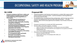 OCCUPATIONAL SAFETY AND HEALTH PROGRAM
RA 11058
• Covered workplaces shall have a safety and
health program including, but not limited
to the following policies, guidelines or
information:
• (a) Statement of commitment to
comply with OSH requirements;
• (b) General safety and health, including
a drug-free workplace;
• (c) Human Immunodeficiency Virus (HIV)
and Acquired Immune Deficiency
Syndrome (AIDS)/tuberculosis/ hepatitis
prevention and control;
• (d) Company or project details;
• (e) Composition and duties of the Safety
and Health Committee;
• (f) Occupational safety and health
personnel and facilities;
• (g) Safety and health promotion,
training and education;
Proposed IRR
• Covered workplaces shall develop and implement a suitable OSH program which
shall be posted in prominent places. Covered workplaces shall be guided by a
format prescribed by DOLE.
• For establishments, including franchises and branches, with less than ten workers
and low risk establishments with ten (10) to fifty (50) workers. – The OSH
program, which shall be duly signed by the employer, must include at least the
following:
•
• Company commitment to comply with OSH requirements;
• General safety and health programs, including:
– Safety and health hazard identification, risk assessment and control (HIRAC),
– Medical surveillance for early detection and management of occupational and work-
related diseases, and
– First aid and emergency medical services;
• Promotion of the following health domains:
– Drug-free workplace (RA 9165),
– Mental health services in the workplace (RA 11036), and
– Healthy lifestyle;
•
 