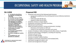 OCCUPATIONAL SAFETY AND HEALTH PROGRAM
RA 11058
• (i) Accident/incident/illness
investigation, recording and
reporting;
• (j) Provision and use of PPE;
• (k) Provision of safety signage;
• Dust control and management,
and regulations on activities
such as building of temporary
structures, and lifting and
operation of electrical,
mechanical, communication
systems and other equipment;
• (m)Provision of workers
welfare facilities;
• (n) Emergency preparedness
and response plan;
• (o) Waste management system;
and
• (p) Prohibited acts, and
penalties for violations.
Proposed IRR
• Prevention and control of the following health domains:
– Human Immunodeficiency Virus and Acquired Immune Deficiency Syndrome
(RA 8504),
– Tuberculosis (EO 187-03) and
– Hepatitis B (DOLE DA 05-2010)
• Complete company or project details;
• Composition and duties of the OSH committee;
• OSH personnel and facilities;
• Safety and health promotion, training and education, including:
– Orientation of all workers on OSH and
– Conduct of risk assessment, evaluation and control;
• Conduct of toolbox or safety meetings and job safety analysis, if applicable;
• Accident/incident/illness investigation, recording and reporting;
• Provision and use of PPE;
• Provision of safety signage;
• Provision of workers’ welfare facilities;
• Emergency and disaster preparedness and mandated drills;
• Solid waste management system; and
• Control and management of hazards.
 