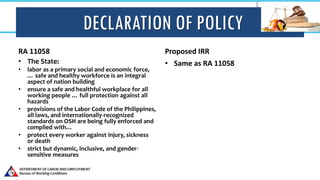 DECLARATION OF POLICY
RA 11058
• The State:
• labor as a primary social and economic force,
… safe and healthy workforce is an integral
aspect of nation building
• ensure a safe and healthful workplace for all
working people … full protection against all
hazards
• provisions of the Labor Code of the Philippines,
all laws, and internationally-recognized
standards on OSH are being fully enforced and
complied with…
• protect every worker against injury, sickness
or death
• strict but dynamic, inclusive, and gender-
sensitive measures
Proposed IRR
• Same as RA 11058
 