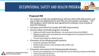 OCCUPATIONAL SAFETY AND HEALTH PROGRAM
Proposed IRR
• For medium to high risk establishments with ten (10) to fifty (50) workers and
low to high risk establishments with fifty-one (51) workers and above. – The
OSH program, which shall be duly signed by the employer, must include at
least the following:
• Company commitment to comply with OSH requirements;
• General safety and health programs including:
– Safety and health hazard identification, risk assessment and control (HIRAC),
– Medical surveillance for early detection and management of occupational and work-
related diseases, and
– First aid and emergency medical services;
• Promotion of the following health domains:
– Drug-free workplace (RA 9165),
– Mental health services in the workplace (RA 11036), and
– Healthy lifestyle;
• Prevention and control of the following health domains:
– Human Immunodeficiency Virus and Acquired Immune Deficiency Syndrome (RA 8504),
– Tuberculosis (EO 187-03) and
 