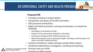 OCCUPATIONAL SAFETY AND HEALTH PROGRAM
Proposed IRR
• Complete company or project details;
• Composition and duties of the OSH committee;
• OSH personnel and facilities;
• Safety and health promotion, training and education, to include the
following:
– Orientation of all workers on OSH,
– Conduct of risk assessment, evaluation and control,
– Continuous training on OSH of OSH personnel, and
– Work Permit System such as working at height, working at confined space, hot
works, and other related activities;
• Conduct of toolbox or safety meetings and job safety analysis;
• Accident/incident/illness investigation, recording and reporting;
• Provision and use of PPE;
 