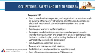 OCCUPATIONAL SAFETY AND HEALTH PROGRAM
Proposed IRR
• Dust control and management, and regulations on activities such
as building of temporary structures, and lifting and operation of
electrical, mechanical, communications system and other
equipment;
• Provision of workers’ welfare facilities;
• Emergency and disaster preparedness and response plan to
include the organization and creation of disaster control groups,
business continuity plan, and updating the hazard, risk and
vulnerability assessment, as required;
• Solid waste management system;
• Control and management of hazards;
• Prohibited acts and penalties for violations; and
 