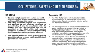 OCCUPATIONAL SAFETY AND HEALTH PROGRAM
RA 11058
• Covered workplaces shall have a safety and health
program including, but not limited to the following
policies, guidelines or information:
• The safety and health program shall be prepared
and executed by the employer, contractor or
subcontractor, if any, in consultation with the
workers and their representatives and shall be
submitted to the DOLE which shall approve,
disapprove or modify the same according to existing
laws, rules and regulations, and other issuances.
• The approved safety and health program shall be
communicated and be made readily available to all
persons in the workplace.
Proposed IRR
• The DOLE shall prescribe a format that should be
accomplished fully by the employer, contractor or
subcontractor, if any, in consultation with the workers
and their representatives.
•
• The OSH program shall be communicated and be made
readily available to all persons in the workplace. It
shall be updated periodically whenever the DOLE,
other regulatory or government agencies and
institutions promulgate new rules, guidelines and other
issuances related to workers’ safety and health.
• The company shall ensure that the core elements of
OSH program are integrated in the company OSH
program such as management commitment and
employee involvement, workplace risk assessment,
hazard prevention and control, safety and health
training and education, and OSH program evaluation.
 