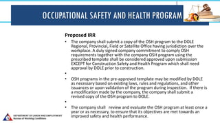 OCCUPATIONAL SAFETY AND HEALTH PROGRAM
Proposed IRR
• The company shall submit a copy of the OSH program to the DOLE
Regional, Provincial, Field or Satellite Office having jurisdiction over the
workplace. A duly signed company commitment to comply OSH
requirements together with the company OSH program using the
prescribed template shall be considered approved upon submission
EXCEPT for Construction Safety and Health Program which shall need
approval by DOLE prior to construction.
•
• OSH programs in the pre-approved template may be modified by DOLE
as necessary based on existing laws, rules and regulations, and other
issuances or upon validation of the program during inspection. If there is
a modification made by the company, the company shall submit a
revised copy of the OSH program to DOLE.
•
• The company shall review and evaluate the OSH program at least once a
year or as necessary, to ensure that its objectives are met towards an
improved safety and health performance.
 
