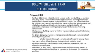 OCCUPATIONAL SAFETY AND
HEALTH COMMITTEE
Proposed IRR
• For two (2) or more establishments housed under one building or complex
including malls. – Establishments housed under one building or complex
shall have its own respective OSH committee. A Joint OSH committee shall
be initiated and created by the building owner or building administrator and
shall plan, develop and implement programs and activities for all
establishments in said building or complex on OSH with the following
composition:
• Chairperson : Building owner or his/her representative such as the building
administrator
• Co-Chair: Company owners or managers (elected through a simple vote of
majority among them)
• Worker (elected through a simple vote of majority among them)
• Secretary: Safety Officer (elected through simple majority vote)
• Ex-officio Members: Certified first-aider, OH nurse, OH dentist, and OH
physician, as applicable
• Members: At least one (1) representative each of all company owners or
managers housed in the building or complex or designated fire marshals
per floor
 