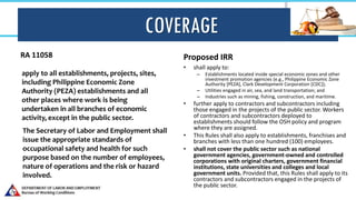 COVERAGE
RA 11058 Proposed IRR
• shall apply to:
– Establishments located inside special economic zones and other
investment promotion agencies (e.g., Philippine Economic Zone
Authority [PEZA], Clark Development Corporation [CDC]);
– Utilities engaged in air, sea, and land transportation; and
– Industries such as mining, fishing, construction, and maritime.
• further apply to contractors and subcontractors including
those engaged in the projects of the public sector. Workers
of contractors and subcontractors deployed to
establishments should follow the OSH policy and program
where they are assigned.
• This Rules shall also apply to establishments, franchises and
branches with less than one hundred (100) employees.
• shall not cover the public sector such as national
government agencies, government-owned and controlled
corporations with original charters, government financial
institutions, state universities and colleges and local
government units. Provided that, this Rules shall apply to its
contractors and subcontractors engaged in the projects of
the public sector.
apply to all establishments, projects, sites,
including Philippine Economic Zone
Authority (PEZA) establishments and all
other places where work is being
undertaken in all branches of economic
activity, except in the public sector.
The Secretary of Labor and Employment shall
issue the appropriate standards of
occupational safety and health for such
purpose based on the number of employees,
nature of operations and the risk or hazard
involved.
 