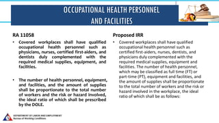 OCCUPATIONAL HEALTH PERSONNEL
AND FACILITIES
• Covered workplaces shall have qualified
occupational health personnel such as
physicians, nurses, certified first-aiders, and
dentists duly complemented with the
required medical supplies, equipment, and
facilities.
• The number of health personnel, equipment,
and facilities, and the amount of supplies
shall be proportionate to the total number
of workers and the risk or hazard involved,
the ideal ratio of which shall be prescribed
by the DOLE.
Proposed IRR
• Covered workplaces shall have qualified
occupational health personnel such as
certified first-aiders, nurses, dentists, and
physicians duly complemented with the
required medical supplies, equipment and
facilities. The number of health personnel,
which may be classified as full time (FT) or
part-time (PT), equipment and facilities, and
the amount of supplies shall be proportionate
to the total number of workers and the risk or
hazard involved in the workplace, the ideal
ratio of which shall be as follows:
RA 11058
 