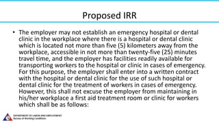 Proposed IRR
• The employer may not establish an emergency hospital or dental
clinic in the workplace where there is a hospital or dental clinic
which is located not more than five (5) kilometers away from the
workplace, accessible in not more than twenty-five (25) minutes
travel time, and the employer has facilities readily available for
transporting workers to the hospital or clinic in cases of emergency.
For this purpose, the employer shall enter into a written contract
with the hospital or dental clinic for the use of such hospital or
dental clinic for the treatment of workers in cases of emergency.
However, this shall not excuse the employer from maintaining in
his/her workplace a first aid treatment room or clinic for workers
which shall be as follows:
 