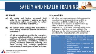 SAFETY AND HEALTH TRAINING
RA 11058
(a) All safety and health personnel shall
undergo the mandatory training on basic
occupational safety and health for safety
officers as prescribed by the DOLE.
(b) All workers shall undergo the mandatory 8
hours safety and health seminar as required
by the DOLE
• (c) All personnel engaged in the operation,
erection, and dismantling of equipment and
scaffolds, structural erections, excavations,
blasting operations, demolition, confined
spaces, hazardous chemicals, welding, and
flame cutting shall undergo specialized
instruction and training on the said activities.
Proposed IRR
• All safety and health personnel shall undergo the
mandatory orientation or training on OSH as
prescribed by DOLE. Said training shall be
evidenced by the issuance of a certification by
DOLE or a DOLE-Accredited Training
Organization. Curricula for training covered under
this Section shall be prescribed by DOLE. The
following are the minimum prescribed training or
orientation for all safety and health personnel:
Safety Officer 1 : Mandatory eight (8)-hour OSH orientation
course applicable to its industry such as:
 General Industry – Basic OSH Orientation
Course,
 Construction Industry – Construction OSH
Orientation Course,
 Maritime Industry – Maritime OSH
Orientation Course, or
 Other industry specific course as may be
prescribed.
 