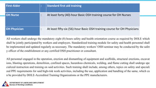 First-Aider : Standard first aid training
OH Nurse : At least forty (40)-hour Basic OSH training course for OH Nurses
OH Physician : At least fifty-six (56)-hour Basic OSH training course for OH Physicians
All workers shall undergo the mandatory eight (8) hours safety and health orientation course as required by DOLE which
shall be jointly participated by workers and employers. Standardized training module for safety and health personnel shall
be implemented and updated regularly as necessary. The mandatory workers’ OSH seminar may be conducted by the safet
y officer of the establishment or any certified OSH practitioner or consultant.
All personnel engaged in the operation, erection and dismantling of equipment and scaffolds, structural erections, excavat
ions, blasting operations, demolition, confined spaces, hazardous chemicals, welding, and flame cutting shall undergo spe
cialized instruction and training on said activities. Such training shall include, among others, topics on safety and speciali
zed PPE requirements for said high-risk work activities, including the use, application and handling of the same, which ca
n be provided by DOLE-Accredited Training Organizations or the PPE manufacturers.
 