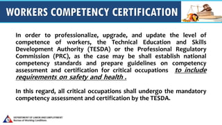 WORKERS COMPETENCY CERTIFICATION
In order to professionalize, upgrade, and update the level of
competence of workers, the Technical Education and Skills
Development Authority (TESDA) or the Professional Regulatory
Commission (PRC), as the case may be shall establish national
competency standards and prepare guidelines on competency
assessment and certification for critical occupations to include
requirements on safety and health .
In this regard, all critical occupations shall undergo the mandatory
competency assessment and certification by the TESDA.
 