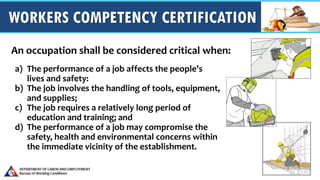 WORKERS COMPETENCY CERTIFICATION
a) The performance of a job affects the people’s
lives and safety:
b) The job involves the handling of tools, equipment,
and supplies;
c) The job requires a relatively long period of
education and training; and
d) The performance of a job may compromise the
safety, health and environmental concerns within
the immediate vicinity of the establishment.
An occupation shall be considered critical when:
 