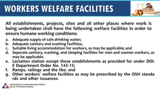 WORKERS WELFARE FACILITIES
All establishments, projects, sites and all other places where work is
being undertaken shall have the following welfare facilities in order to
ensure humane working conditions:
a. Adequate supply of safe drinking water;
b. Adequate sanitary and washing facilities;
c. Suitable living accommodation for workers, as may be applicable; and
d. Separate sanitary, washing, and sleeping facilities for men and women workers, as
may be applicable.
e. Lactation station except those establishments as provided for under DOL
E Department Order No. 143-15;
f. Ramps, railings and the like; and
g. Other workers’ welfare facilities as may be prescribed by the OSH standa
rds and other issuances.
 