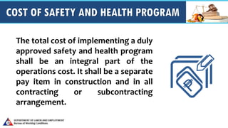 COST OF SAFETY AND HEALTH PROGRAM
The total cost of implementing a duly
approved safety and health program
shall be an integral part of the
operations cost. It shall be a separate
pay item in construction and in all
contracting or subcontracting
arrangement.
 