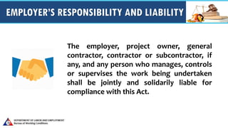 EMPLOYER’S RESPONSIBILITY AND LIABILITY
The employer, project owner, general
contractor, contractor or subcontractor, if
any, and any person who manages, controls
or supervises the work being undertaken
shall be jointly and solidarily liable for
compliance with this Act.
 