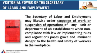 VISITORIAL POWER OF THE SECRETARY
OF LABOR AND EMPLOYMENT
The Secretary of Labor and Employment
may likewise order stoppage of work or
suspension of operations of any unit or
department of an establishment when non-
compliance with law or implementing rules
and regulations poses grave and imminent
danger to the health and safety of workers
in the workplace.
 